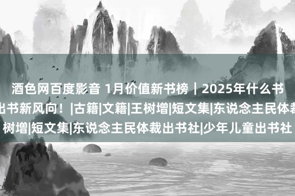 酒色网百度影音 1月价值新书榜｜2025年什么书会火？50本新书解码出书新风向！|古籍|文籍|王树增|短文集|东说念主民体裁出书社|少年儿童出书社
