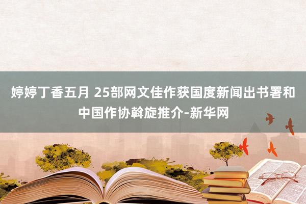 婷婷丁香五月 25部网文佳作获国度新闻出书署和中国作协斡旋推介-新华网