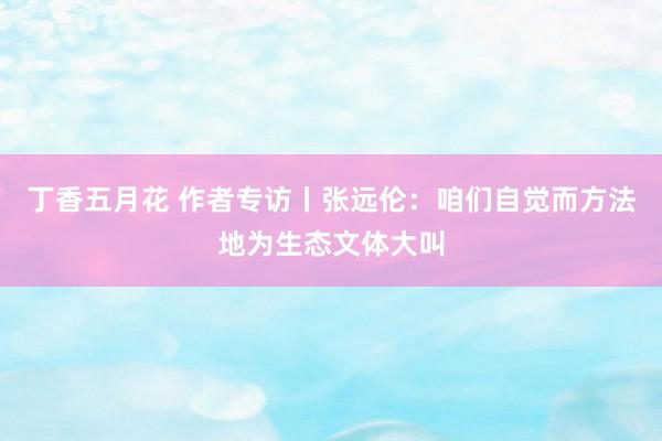 丁香五月花 作者专访丨张远伦：咱们自觉而方法地为生态文体大叫