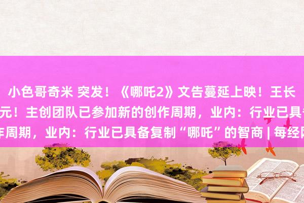 小色哥奇米 突发！《哪吒2》文告蔓延上映！王长田晒瞻望票房：151亿元！主创团队已参加新的创作周期，业内：行业已具备复制“哪吒”的智商 | 每经网