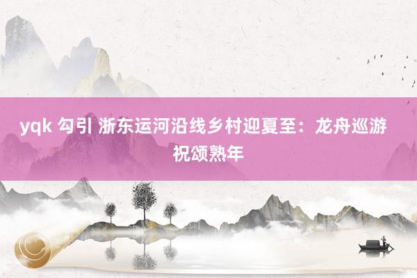 yqk 勾引 浙东运河沿线乡村迎夏至：龙舟巡游  祝颂熟年