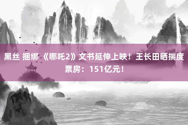 黑丝 捆绑 《哪吒2》文书延伸上映！王长田晒揣度票房：151亿元！