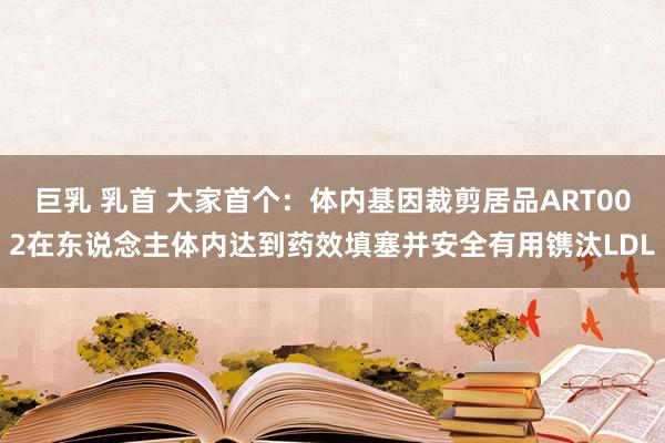 巨乳 乳首 大家首个：体内基因裁剪居品ART002在东说念主体内达到药效填塞并安全有用镌汰LDL
