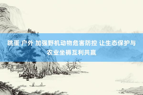 跳蛋 户外 加强野机动物危害防控 让生态保护与农业坐褥互利共赢