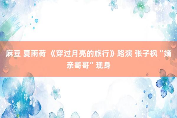 麻豆 夏雨荷 《穿过月亮的旅行》路演 张子枫“嫡亲哥哥”现身