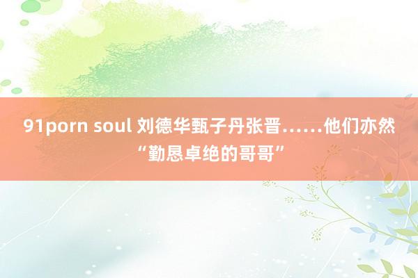 91porn soul 刘德华甄子丹张晋……他们亦然“勤恳卓绝的哥哥”