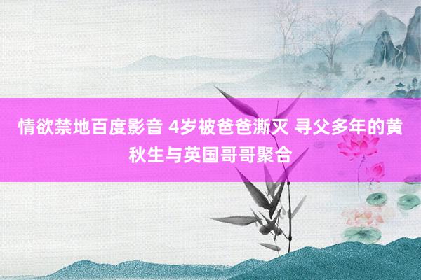 情欲禁地百度影音 4岁被爸爸澌灭 寻父多年的黄秋生与英国哥哥聚合