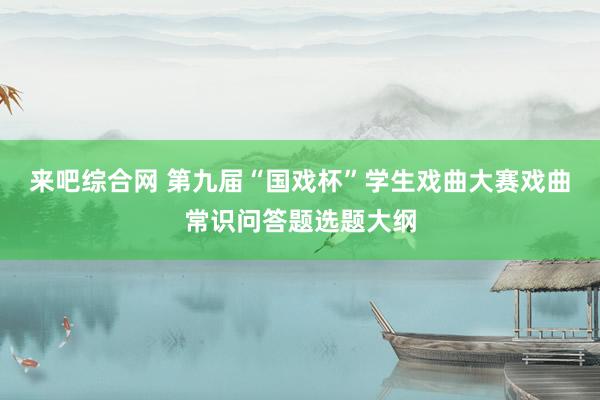 来吧综合网 第九届“国戏杯”学生戏曲大赛戏曲常识问答题选题大纲