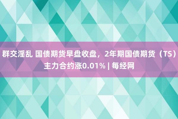 群交淫乱 国债期货早盘收盘，2年期国债期货（TS）主力合约涨0.01% | 每经网