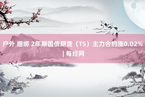 户外 捆绑 2年期国债期货（TS）主力合约涨0.02% | 每经网