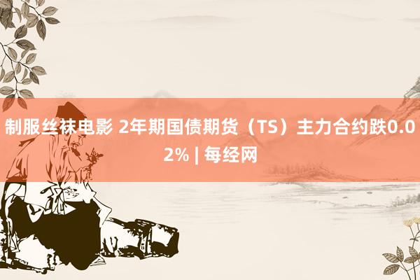 制服丝袜电影 2年期国债期货（TS）主力合约跌0.02% | 每经网