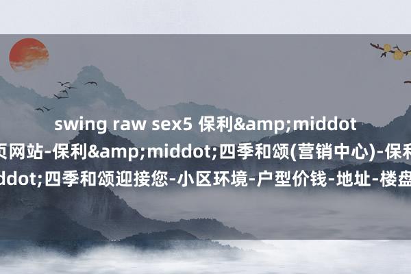 swing raw sex5 保利&middot;四季和颂(售楼处)首页网站-保利&middot;四季和颂(营销中心)-保利&middot;四季和颂迎接您-小区环境-户型价钱-地址-楼盘确信-临近配套-售楼处电话-交房时辰