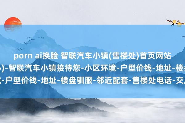 porn ai换脸 智联汽车小镇(售楼处)首页网站-智联汽车小镇(营销中心)-智联汽车小镇接待您-小区环境-户型价钱-地址-楼盘驯服-邻近配套-售楼处电话-交房时候