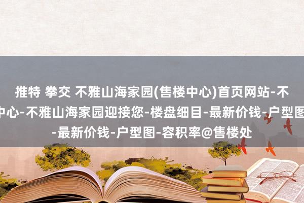 推特 拳交 不雅山海家园(售楼中心)首页网站-不雅山海家园营销中心-不雅山海家园迎接您-楼盘细目-最新价钱-户型图-容积率@售楼处