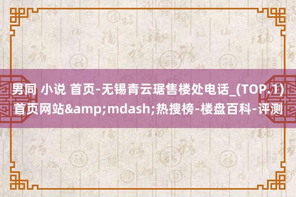 男同 小说 首页-无锡青云琚售楼处电话_(TOP.1)首页网站&mdash;热搜榜-楼盘百科-评测