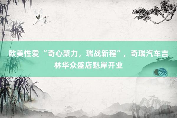 欧美性爱 “奇心聚力，瑞战新程”，奇瑞汽车吉林华众盛店魁岸开业