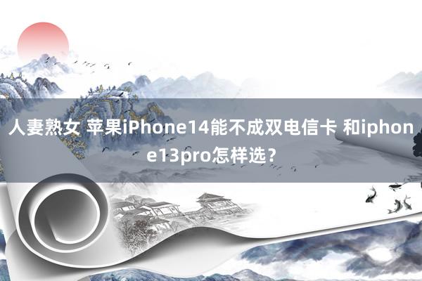 人妻熟女 苹果iPhone14能不成双电信卡 和iphone13pro怎样选？