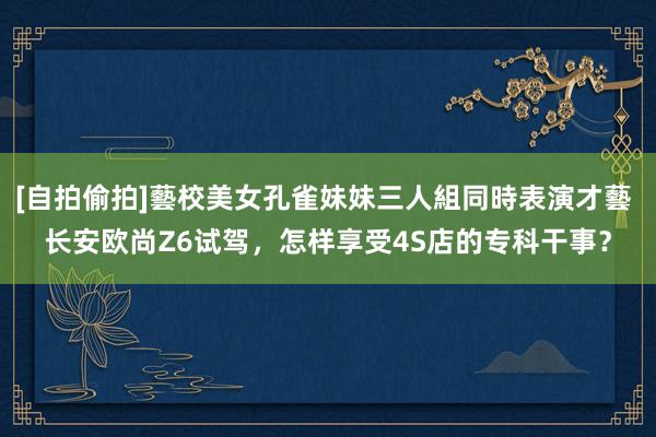 [自拍偷拍]藝校美女孔雀妹妹三人組同時表演才藝 长安欧尚Z6试驾，怎样享受4S店的专科干事？