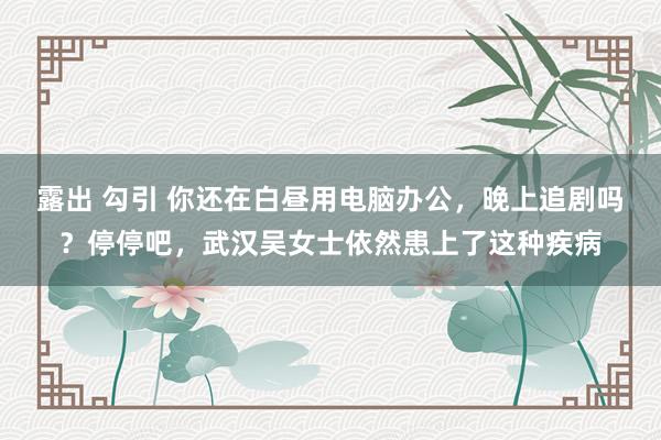 露出 勾引 你还在白昼用电脑办公，晚上追剧吗？停停吧，武汉吴女士依然患上了这种疾病