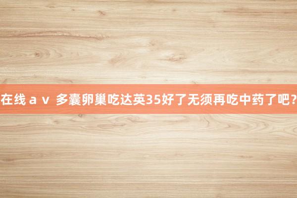在线ａｖ 多囊卵巢吃达英35好了无须再吃中药了吧？