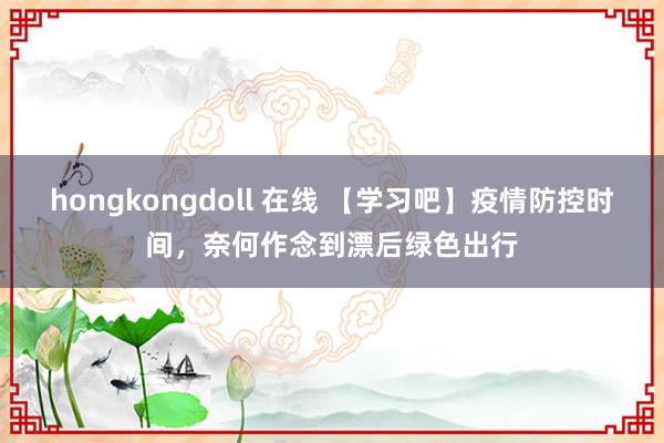 hongkongdoll 在线 【学习吧】疫情防控时间，奈何作念到漂后绿色出行