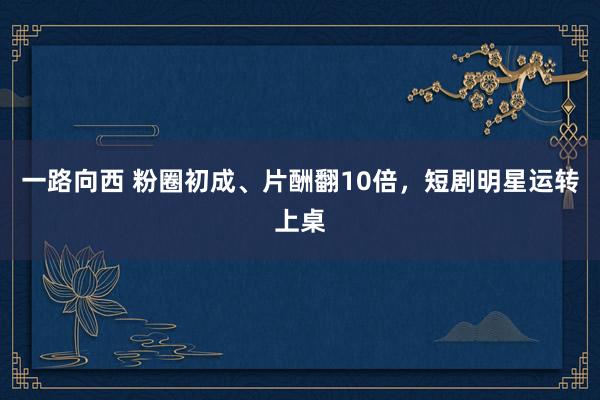 一路向西 粉圈初成、片酬翻10倍，短剧明星运转上桌