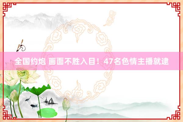 全国约炮 画面不胜入目！47名色情主播就逮