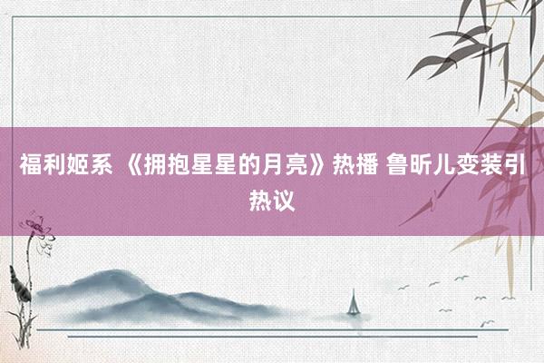 福利姬系 《拥抱星星的月亮》热播 鲁昕儿变装引热议