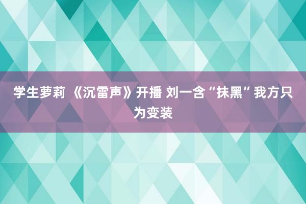 学生萝莉 《沉雷声》开播 刘一含“抹黑”我方只为变装