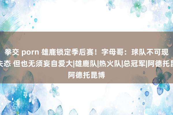 拳交 porn 雄鹿锁定季后赛！字母哥：球队不可现象失态 但也无须妄自爱大|雄鹿队|热火队|总冠军|阿德托昆博