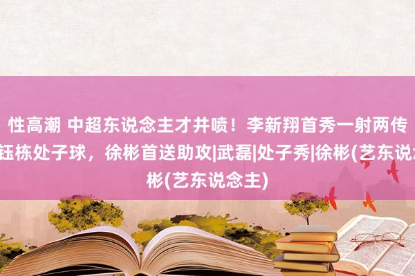 性高潮 中超东说念主才井喷！李新翔首秀一射两传，王钰栋处子球，徐彬首送助攻|武磊|处子秀|徐彬(艺东说念主)
