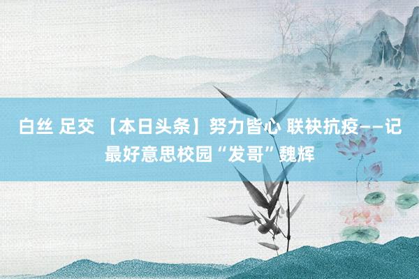 白丝 足交 【本日头条】努力皆心 联袂抗疫——记最好意思校园“发哥”魏辉