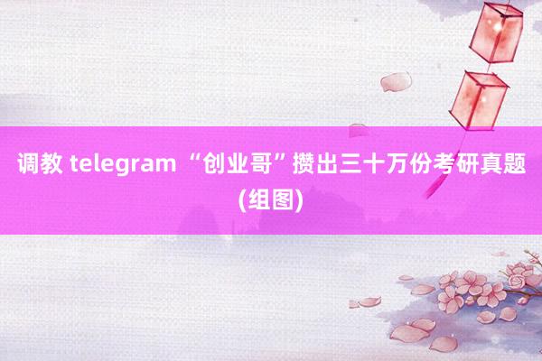 调教 telegram “创业哥”攒出三十万份考研真题(组图)
