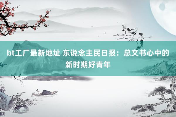 bt工厂最新地址 东说念主民日报：总文书心中的新时期好青年