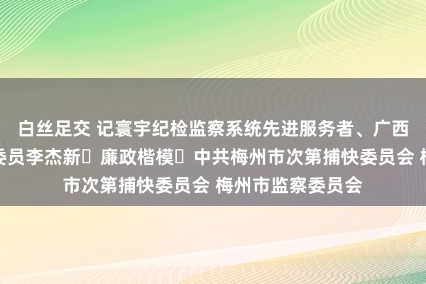 白丝足交 记寰宇纪检监察系统先进服务者、广西壮族自治区监委委员李杰新 廉政楷模 中共梅州市次第捕快委员会 梅州市监察委员会