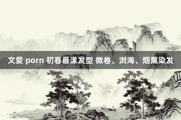 文爱 porn 初春最漾发型 微卷、浏海、烟熏染发
