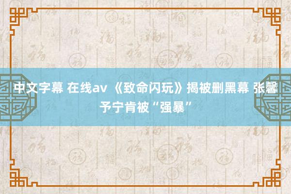 中文字幕 在线av 《致命闪玩》揭被删黑幕 张馨予宁肯被“强暴”
