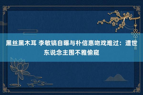 黑丝黑木耳 李敏镐自曝与朴信惠吻戏难过：遭世东说念主围不雅偷窥