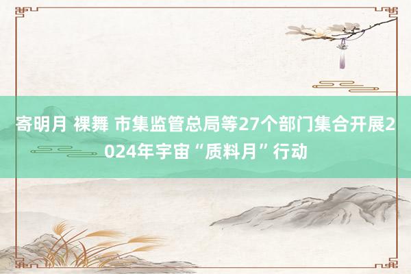 寄明月 裸舞 市集监管总局等27个部门集合开展2024年宇宙“质料月”行动