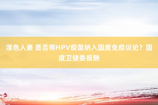 淫色人妻 是否将HPV疫苗纳入国度免疫议论？国度卫健委报酬