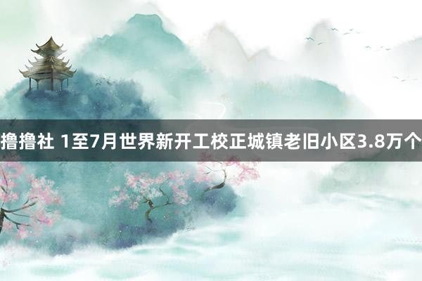 撸撸社 1至7月世界新开工校正城镇老旧小区3.8万个