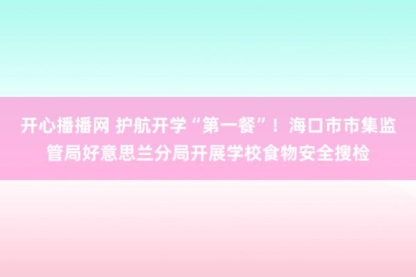 开心播播网 护航开学“第一餐”！海口市市集监管局好意思兰分局开展学校食物安全搜检