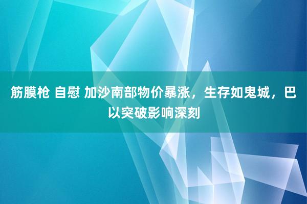 筋膜枪 自慰 加沙南部物价暴涨，生存如鬼城，巴以突破影响深刻