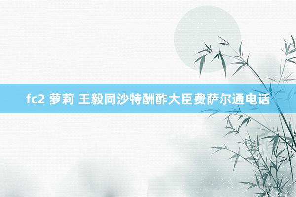 fc2 萝莉 王毅同沙特酬酢大臣费萨尔通电话