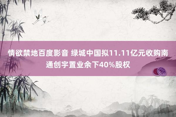 情欲禁地百度影音 绿城中国拟11.11亿元收购南通创宇置业余下40%股权