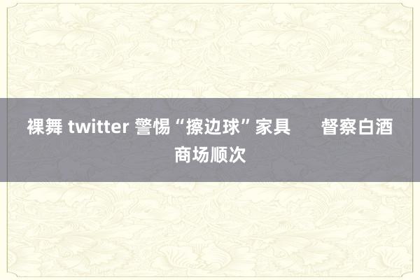 裸舞 twitter 警惕“擦边球”家具      督察白酒商场顺次