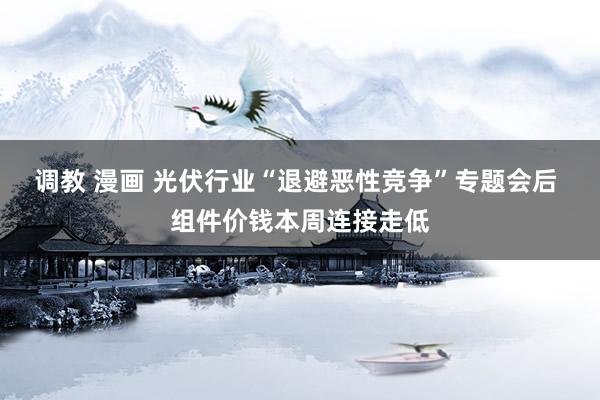 调教 漫画 光伏行业“退避恶性竞争”专题会后 组件价钱本周连接走低