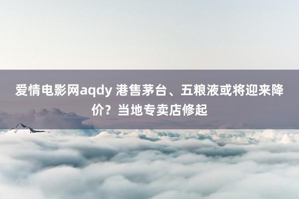 爱情电影网aqdy 港售茅台、五粮液或将迎来降价？当地专卖店修起