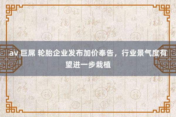av 巨屌 轮胎企业发布加价奉告，行业景气度有望进一步栽植