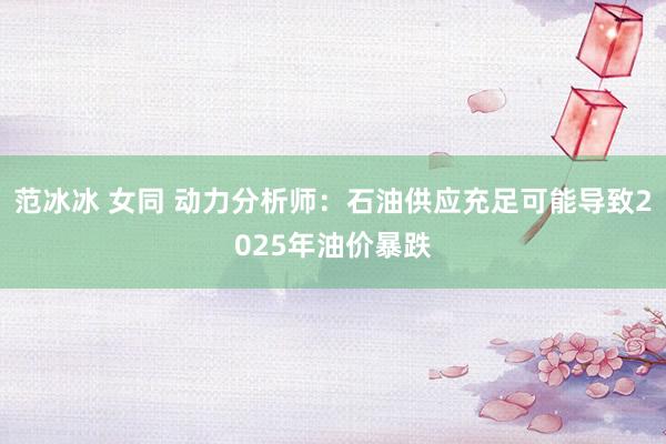 范冰冰 女同 动力分析师：石油供应充足可能导致2025年油价暴跌
